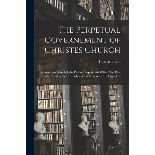 The Perpetual Governement of Christes Church: Wherein Are Handled, the Fatherly Superioritie Which God First Established in the Partriarkes for the Gu