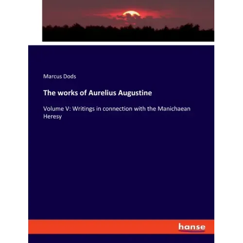 The works of Aurelius Augustine: Volume V: Writings in connection with the Manichaean Heresy