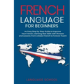 French Language for Beginners: An Easy Step by Step Guide to Improve Your French, Learning New Skills with Phrases and Lessons From a Basic French to