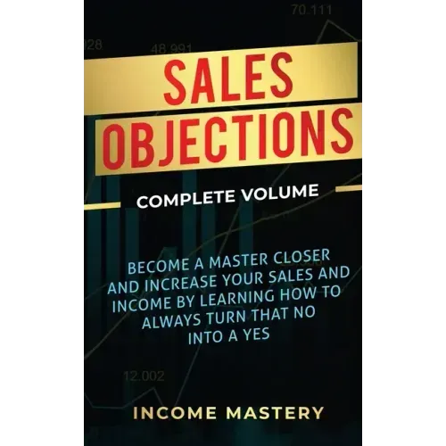 Sales Objections: Become a Master Closer and Increase Your Sales and Income by Learning How to Always Turn That No into a Yes Complete Volume