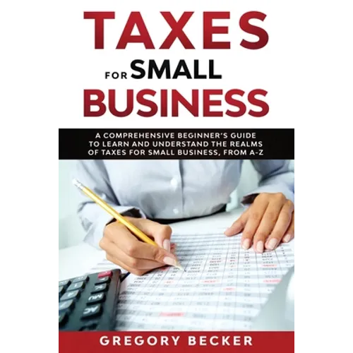 Taxes for Small Business: A Comprehensive Beginner's Guide to Learn and Understand the Realms of Taxes for Small Business, from A-Z
