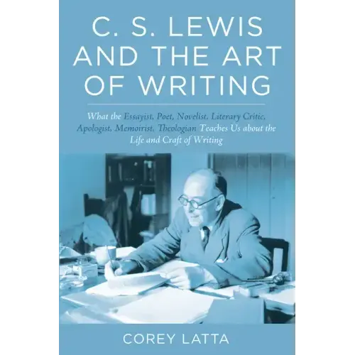 C. S. Lewis and the Art of Writing: What the Essayist, Poet, Novelist, Literary Critic, Apologist, Memoirist, Theologian Teaches Us about the Life and