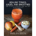 Healing Tonics, Juices, and Smoothies: 100+ Elixirs to Nurture Body and Soul