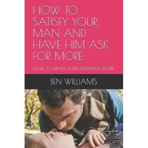 How to Satisfy Your Man and Have Him Ask for More: How to Make Your Marriage Work