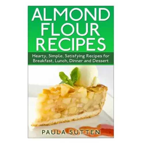 Almond Flour Recipes: Hearty, Simple, Satisfying Recipes for Breakfast, Lunch, Dinner and Dessert