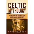 Celtic Mythology: A Captivating Guide to the Gods, Sagas and Beliefs