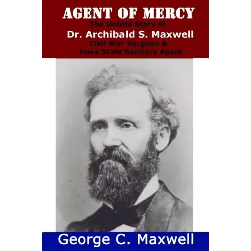 Agent of Mercy: The Untold Story of Dr. Archibald S. Maxwell Civil War Surgeon & Iowa State Sanitary Agent