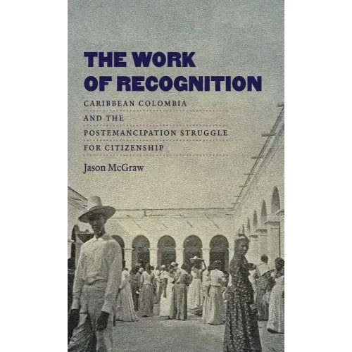 The Work of Recognition: Caribbean Colombia and the Postemancipation Struggle for Citizenship
