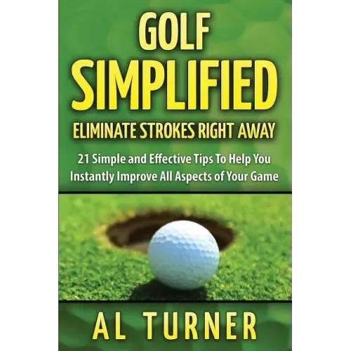 Golf Simplified: Eliminate Strokes Right Away: 21 Simple and Effective Tips To Help You Instantly Improve All Aspects of Your Game