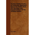 Machine Molder Practice, An Instructive, Illustrated Manual On Molder Work, The Operation And Superintendance Of The Molding Machine