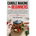 Candle Making For Beginners: The definitive step by step guide to creating incredible homemade candles with different fragrances, essential oils, h