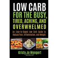 Low Carb for the Busy, Tired, Aching, and Overwhelmed: An Easy-to-Digest Low Carb Guide to Reduce Pain, Inflammation, and Weight: An Easy-to-Digest Lo