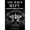 And Jesus Wept How Christianity Abandoned Jesus of Nazareth: How Christianity Abandoned Jesus of Nazareth