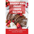 Savory And Sweet Crepe Recipes: How To Make Crepes In A Variety Of Styles: How To Make Crepes And Topping Ideas