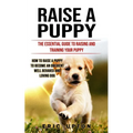 Raise a Puppy: The Essential Guide to Raising and Training Your Puppy (How to Raise a Puppy to Become an Obedient Well Behaved and Loving Dog)
