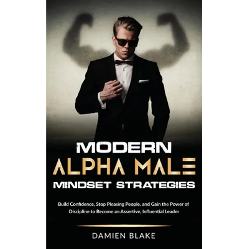 Modern Alpha Male Mindset Strategies: Build Confidence, Stop Pleasing People, and Gain the Power of Discipline to Become an Assertive, Influential Lea
