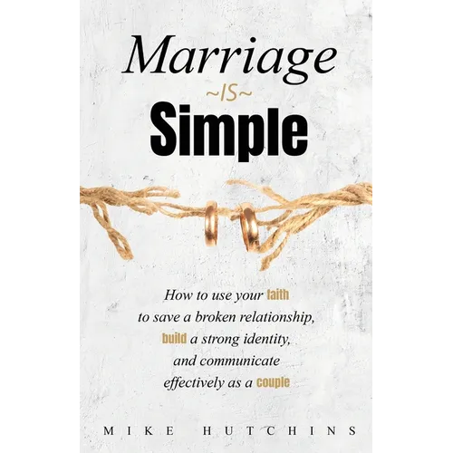 Marriage Is Simple: How to Use Your Faith to Save a Broken Relationship, Build a Strong Identity, and Communicate Effectively as a Couple