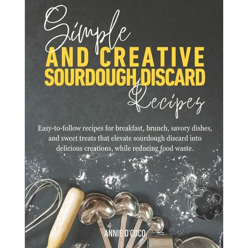 Simple and Creative Sourdough Discard Recipes: Easy-to-follow recipes for breakfast, brunch, savory dishes, and sweet treats that elevate sourdough di