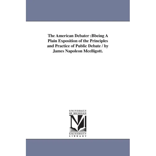 The American Debater: Bbeing A Plain Exposition of the Principles and Practice of Public Debate / by James Napoleon Mcelligott.