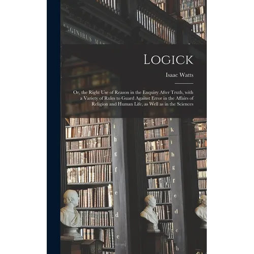 Logick: or, the Right Use of Reason in the Enquiry After Truth, With a Variety of Rules to Guard Against Error in the Affairs