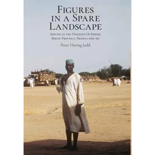 Figures in a Spare Landscape: Serving In The Twilight Of Empire, Bornu Province, Nigeria, 1959-60
