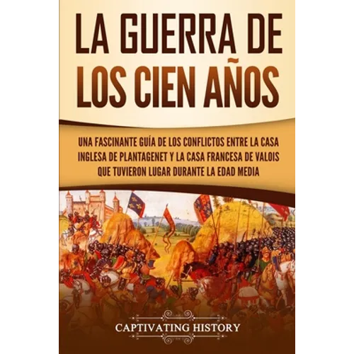 La Guerra de los Cien Años: Una Fascinante Guía de los Conflictos entre la Casa Inglesa de Plantagenet y la Casa Francesa de Valois que Tuvieron Lugar