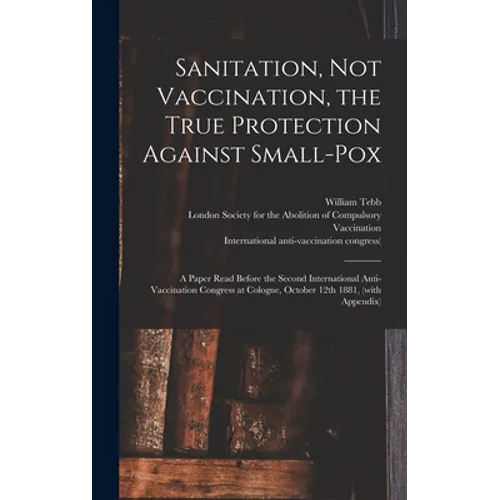 Sanitation, Not Vaccination, the True Protection Against Small-pox: a Paper Read Before the Second International Anti-Vaccination Congress at Cologne,