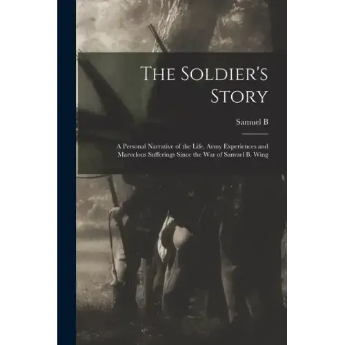 The Soldier's Story: A Personal Narrative of the Life, Army Experiences and Marvelous Sufferings Since the war of Samuel B. Wing