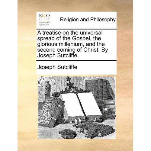 A Treatise on the Universal Spread of the Gospel, the Glorious Millenium, and the Second Coming of Christ. by Joseph Sutcliffe.