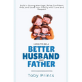 How to Be a Better Husband and Father: Build a Strong Marriage, Raise Confident Kids, and Lead Your Family with Love and Respect