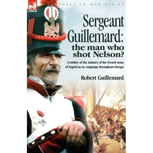 Sergeant Guillemard: The Man Who Shot Nelson? a Soldier of the Infantry of the French Army of Napoleon on Campaign Throughout Europe