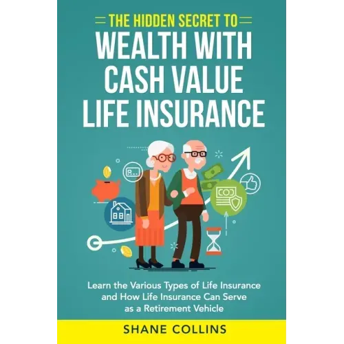 The Hidden Secret to Wealth with Cash Value Life Insurance: Learn the Various Types of Life Insurance and How Life Insurance Can Serve as a Retirement