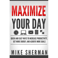 Maximize Your Day: Quick and Easy Ways to Increase Productivity, Get More Energy, and Achieve More Goals