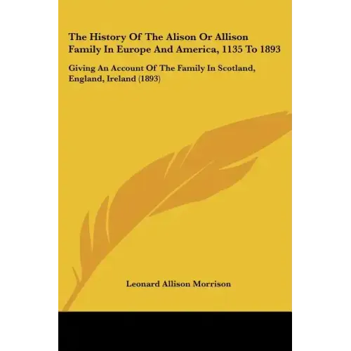 The History Of The Alison Or Allison Family In Europe And America, 1135 To 1893: Giving An Account Of The Family In Scotland, England, Ireland (1893)
