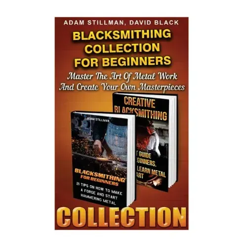 Blacksmithing Collection For Beginners: Master The Art Of Metal Work And Create Your Own Masterpieces: (Blacksmithing, Blacksmith, How To Blacksmith,