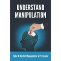 Understand Manipulation: To Be A Master Manipulator & Persuader: 30 Covert Emotional Manipulation Tactics