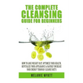 The Complete Cleansing Guide for Beginners: How to Lose Weight Fast to Optimize Your Health, Revitalize Your Appearance & Rapidly Increase Your Energy