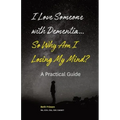 I Love Someone with Dementia... So Why Am I Losing My Mind?: A Practical Guide