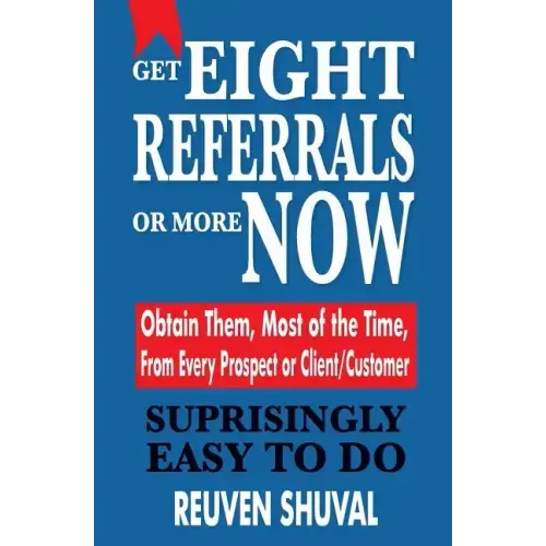 Get Eight Referrals or More Now: Obtain Them, Most of the Time, From Every Prospect or Client/Customer