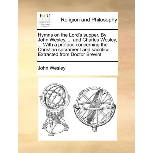 Hymns on the Lord's Supper. by John Wesley, ... and Charles Wesley, ... with a Preface Concerning the Christian Sacrament and Sacrifice. Extracted fro