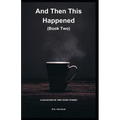 And Then This Happened (Book Two): A Collection Of Fiction - Very Short Stories