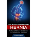 Hernia: Receive the Treatment to Cure Your Hiatus Hernia (The Natural Solution to Hiatal Hernias So You Can Get Your Health Back)