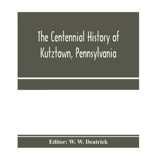 The centennial history of Kutztown, Pennsylvania: celebrating the centennial of the incorporation of the borough, 1815-1915