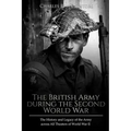 The British Army during the Second World War: The History and Legacy of the Army across All Theaters of World War II