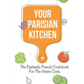 Your Parisian Kitchen: The Fantastic French Cookbook For The Home Cook: French Home Cooking Recipes