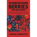 Homegrown Berries for Beginners: The Complete Guide to Mastering the Art of Berry Growing: Planting, Pruning, and Harvesting Success