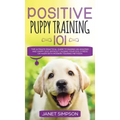 Positive Puppy Training 101 The Ultimate Practical Guide to Raising an Amazing and Happy Dog Without Causing Your Dog Stress or Harm With Modern Train