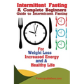 Intermittent Fasting: A Complete Beginners Guide to Intermittent Fasting For Weight Loss, Increased Energy, and A Healthy Life