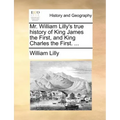 Mr. William Lilly's True History of King James the First, and King Charles the First. ...
