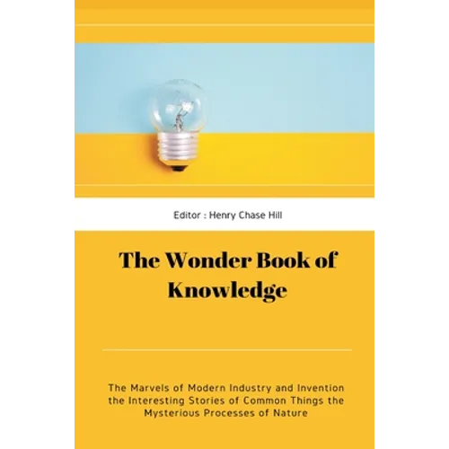 The Wonder Book of Knowledge: The Marvels of Modern Industry and Invention the Interesting Stories of Common Things the Mysterious Processes of Nature
